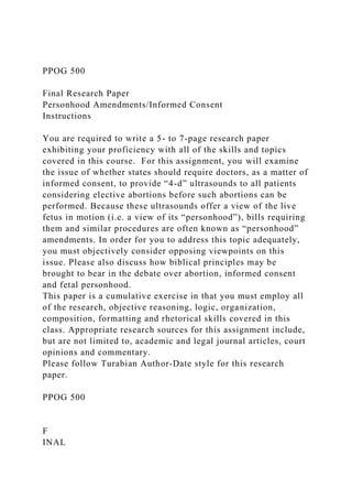 PPOG 500
Final Research Paper
Personhood Amendments/Informed Consent
Instructions
You are required to write a 5- to 7-page research paper
exhibiting your proficiency with all of the skills and topics
covered in this course. For this assignment, you will examine
the issue of whether states should require doctors, as a matter of
informed consent, to provide “4-d” ultrasounds to all patients
considering elective abortions before such abortions can be
performed. Because these ultrasounds offer a view of the live
fetus in motion (i.e. a view of its “personhood”), bills requiring
them and similar procedures are often known as “personhood”
amendments. In order for you to address this topic adequately,
you must objectively consider opposing viewpoints on this
issue. Please also discuss how biblical principles may be
brought to bear in the debate over abortion, informed consent
and fetal personhood.
This paper is a cumulative exercise in that you must employ all
of the research, objective reasoning, logic, organization,
composition, formatting and rhetorical skills covered in this
class. Appropriate research sources for this assignment include,
but are not limited to, academic and legal journal articles, court
opinions and commentary.
Please follow Turabian Author-Date style for this research
paper.
PPOG 500
F
INAL
 