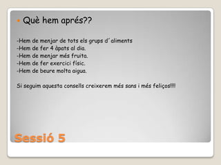 Sessió 5Quèhemaprés??-Hem de menjar de totselsgrupsd´aliments-Hem de fer 4 àpats al dia.-Hem de menjarmésfruita.-Hem de ferexercicifísic.-Hem de beuremoltaaigua.Si seguimaquestaconsellscreixeremméssans i mésfeliços!!!!