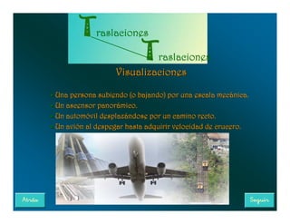 raslaciones

                            raslaciones
                   Visualizaciones

• Una persona subiendo (o bajando) por una escala mecánica.
• Un ascensor panorámico.
• Un automóvil desplazándose por un camino recto.
• Un avión al despegar hasta adquirir velocidad de crucero.
 