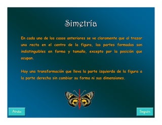 Simetría
En cada uno de los casos anteriores se ve claramente que al trazar
una recta en el centro de la figura, las partes formadas son
indistinguibles en forma y tamaño, excepto por la posición que
ocupan.


Hay una transformación que lleva la parte izquierda de la figura a
la parte derecha sin cambiar su forma ni sus dimensiones.
 