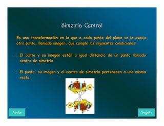 Simetría Central

Es una transformación en la que a cada punto del plano se le asocia
otro punto, llamado imagen, que cumple las siguientes condiciones:


• El punto y su imagen están a igual distancia de un punto llamado
  centro de simetría

• El punto, su imagen y el centro de simetría pertenecen a una misma
  recta
 