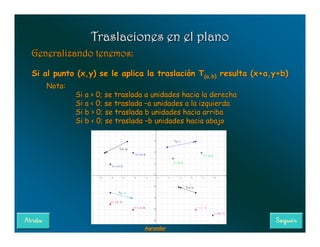 Traslaciones en el plano
Generalizando tenemos:

Si al punto (x,y) se le aplica la traslación T(a,b) resulta (x+a,y+b)
                                              (a,b)
   Nota:
           Si a > 0; se traslada a unidades hacia la derecha
           Si a < 0; se traslada –a unidades a la izquierda
           Si b > 0; se traslada b unidades hacia arriba
           Si b < 0; se traslada –b unidades hacia abajo




                               Agrandar
 
