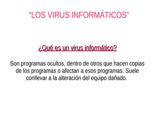 “LOS VIRUS INFORMÁTICOS”


           ¿Qué es un virus informático?

Son programas ocultos, dentro de otros que hacen copias
  de los programas o afectan a esos programas. Suele
       conllevar a la alteración del equipo dañado.
 