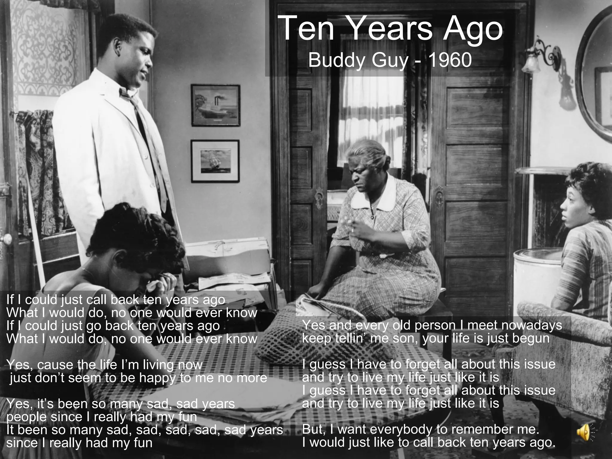 Ten Years Ago
                                                 Buddy Guy - 1960




If I could just call back ten years ago
What I would do, no one would ever know
If I could just go back ten years ago           Yes and every old person I meet nowadays
What I would do, no one would ever know         keep tellin’ me son, your life is just begun
Yes, cause the life I’m living now              I guess I have to forget all about this issue
just don’t seem to be happy to me no more       and try to live my life just like it is
                                                I guess I have to forget all about this issue
Yes, it’s been so many sad, sad years           and try to live my life just like it is
people since I really had my fun
It been so many sad, sad, sad, sad, sad years   But, I want everybody to remember me.
since I really had my fun                       I would just like to call back ten years ago.
 