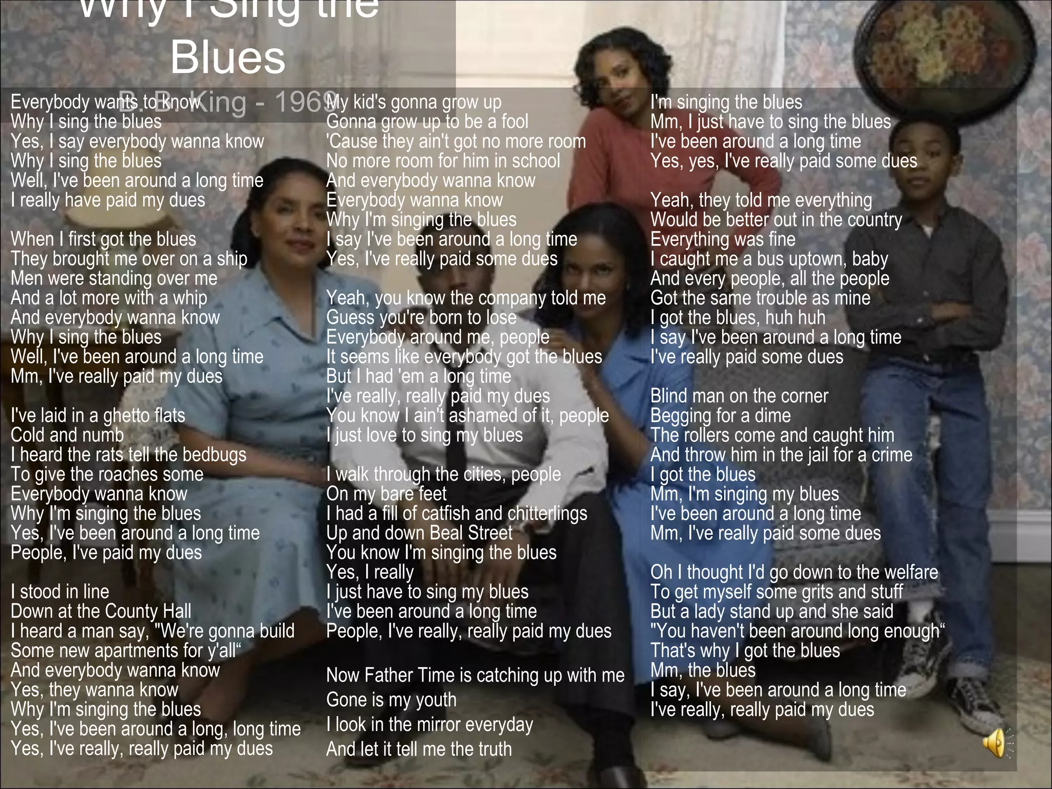 Why I Sing the
           Blues
Everybody wants toB. King -
               B. know               1969 kid's gonna grow up
                                        My                                           I'm singing the blues
Why I sing the blues                      Gonna grow up to be a fool                 Mm, I just have to sing the blues
Yes, I say everybody wanna know           'Cause they ain't got no more room         I've been around a long time
Why I sing the blues                      No more room for him in school             Yes, yes, I've really paid some dues
Well, I've been around a long time        And everybody wanna know
I really have paid my dues                Everybody wanna know                       Yeah, they told me everything
                                          Why I'm singing the blues                  Would be better out in the country
When I first got the blues                I say I've been around a long time         Everything was fine
They brought me over on a ship            Yes, I've really paid some dues            I caught me a bus uptown, baby
Men were standing over me                                                            And every people, all the people
And a lot more with a whip                Yeah, you know the company told me         Got the same trouble as mine
And everybody wanna know                  Guess you're born to lose                  I got the blues, huh huh
Why I sing the blues                      Everybody around me, people                I say I've been around a long time
Well, I've been around a long time        It seems like everybody got the blues      I've really paid some dues
Mm, I've really paid my dues              But I had 'em a long time
                                          I've really, really paid my dues           Blind man on the corner
I've laid in a ghetto flats               You know I ain't ashamed of it, people     Begging for a dime
Cold and numb                             I just love to sing my blues               The rollers come and caught him
I heard the rats tell the bedbugs                                                    And throw him in the jail for a crime
To give the roaches some                  I walk through the cities, people          I got the blues
Everybody wanna know                      On my bare feet                            Mm, I'm singing my blues
Why I'm singing the blues                 I had a fill of catfish and chitterlings   I've been around a long time
Yes, I've been around a long time         Up and down Beal Street                    Mm, I've really paid some dues
People, I've paid my dues                 You know I'm singing the blues
                                          Yes, I really                              Oh I thought I'd go down to the welfare
I stood in line                           I just have to sing my blues               To get myself some grits and stuff
Down at the County Hall                   I've been around a long time               But a lady stand up and she said
I heard a man say, "We're gonna build     People, I've really, really paid my dues   "You haven't been around long enough“
Some new apartments for y'all“                                                       That's why I got the blues
And everybody wanna know                  Now Father Time is catching up with me     Mm, the blues
Yes, they wanna know                      Gone is my youth                           I say, I've been around a long time
Why I'm singing the blues                                                            I've really, really paid my dues
Yes, I've been around a long, long time   I look in the mirror everyday
Yes, I've really, really paid my dues     And let it tell me the truth
 