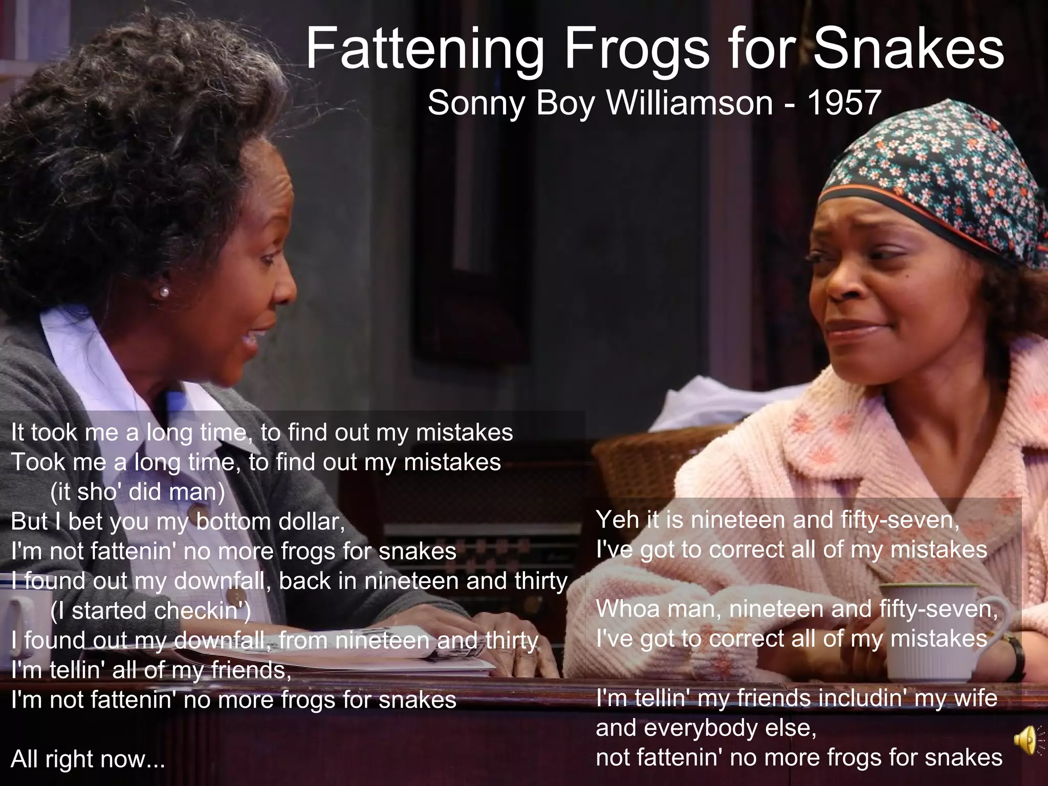 Fattening Frogs for Snakes
                                      Sonny Boy Williamson - 1957




It took me a long time, to find out my mistakes
Took me a long time, to find out my mistakes
     (it sho' did man)
But I bet you my bottom dollar,                        Yeh it is nineteen and fifty-seven,
I'm not fattenin' no more frogs for snakes             I've got to correct all of my mistakes
I found out my downfall, back in nineteen and thirty
     (I started checkin')                              Whoa man, nineteen and fifty-seven,
I found out my downfall, from nineteen and thirty      I've got to correct all of my mistakes
I'm tellin' all of my friends,
I'm not fattenin' no more frogs for snakes             I'm tellin' my friends includin' my wife
                                                       and everybody else,
All right now...                                       not fattenin' no more frogs for snakes
 