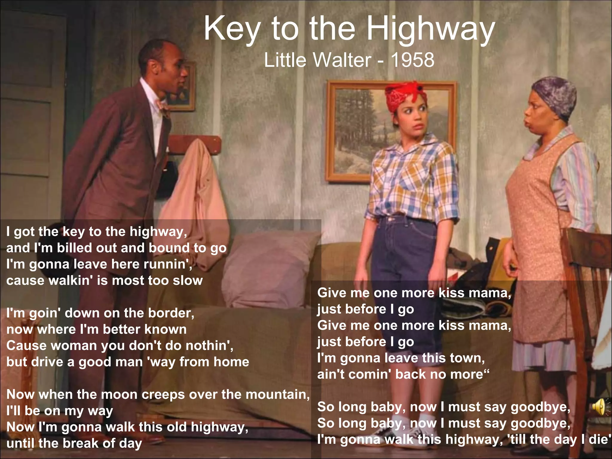 Key to the Highway
                                       Little Walter - 1958




I got the key to the highway,
and I'm billed out and bound to go
I'm gonna leave here runnin',
cause walkin' is most too slow
                                               Give me one more kiss mama,
I'm goin' down on the border,                  just before I go
now where I'm better known                     Give me one more kiss mama,
Cause woman you don't do nothin',              just before I go
but drive a good man 'way from home            I'm gonna leave this town,
                                               ain't comin' back no more“
Now when the moon creeps over the mountain,
I'll be on my way                           So long baby, now I must say goodbye,
Now I'm gonna walk this old highway,        So long baby, now I must say goodbye,
until the break of day                      I'm gonna walk this highway, 'till the day I die"
 