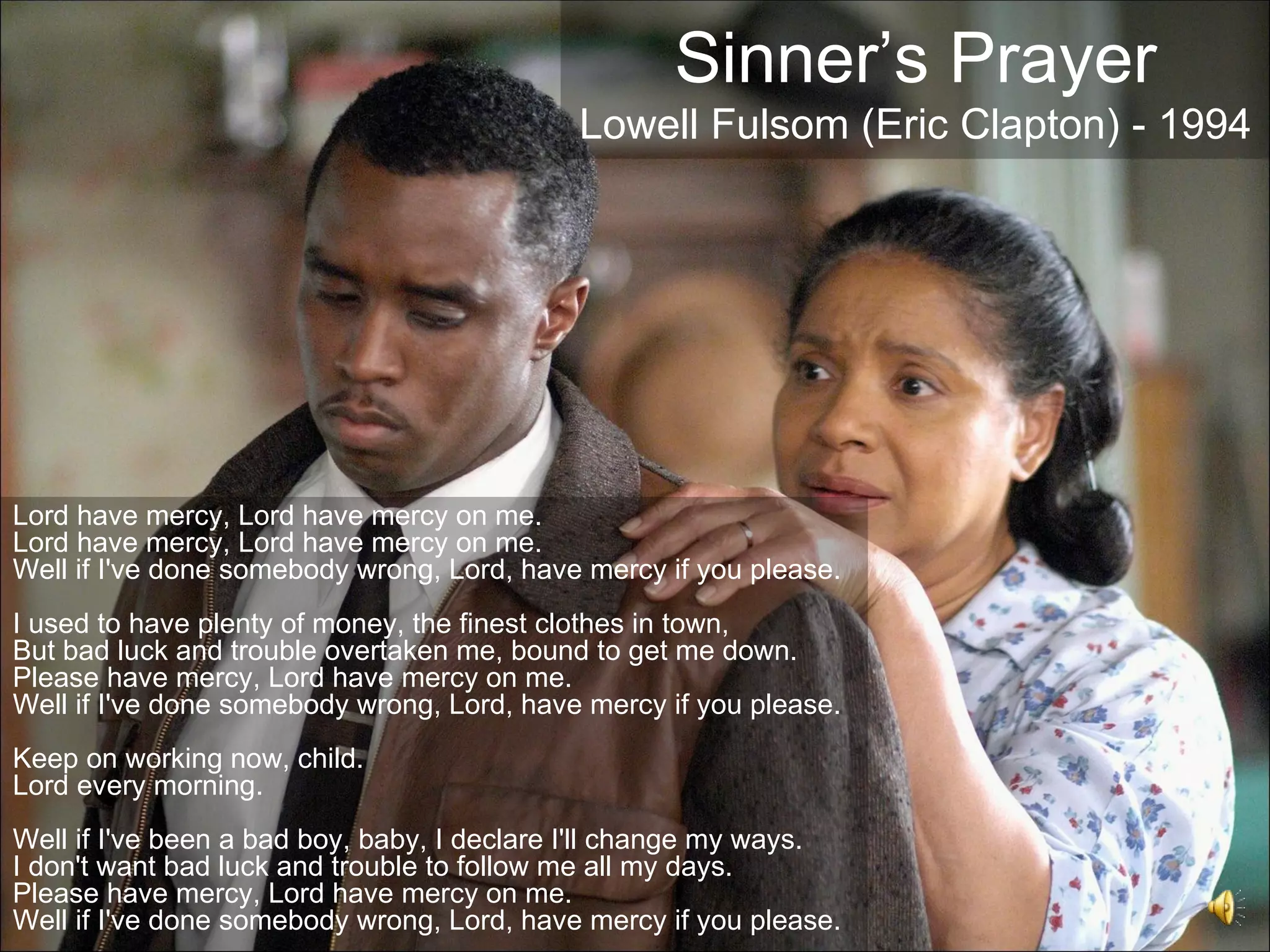 Sinner’s Prayer
                                            Lowell Fulsom (Eric Clapton) - 1994




Lord have mercy, Lord have mercy on me.
Lord have mercy, Lord have mercy on me.
Well if I've done somebody wrong, Lord, have mercy if you please.
I used to have plenty of money, the finest clothes in town,
But bad luck and trouble overtaken me, bound to get me down.
Please have mercy, Lord have mercy on me.
Well if I've done somebody wrong, Lord, have mercy if you please.
Keep on working now, child.
Lord every morning.
Well if I've been a bad boy, baby, I declare I'll change my ways.
I don't want bad luck and trouble to follow me all my days.
Please have mercy, Lord have mercy on me.
Well if I've done somebody wrong, Lord, have mercy if you please.
 