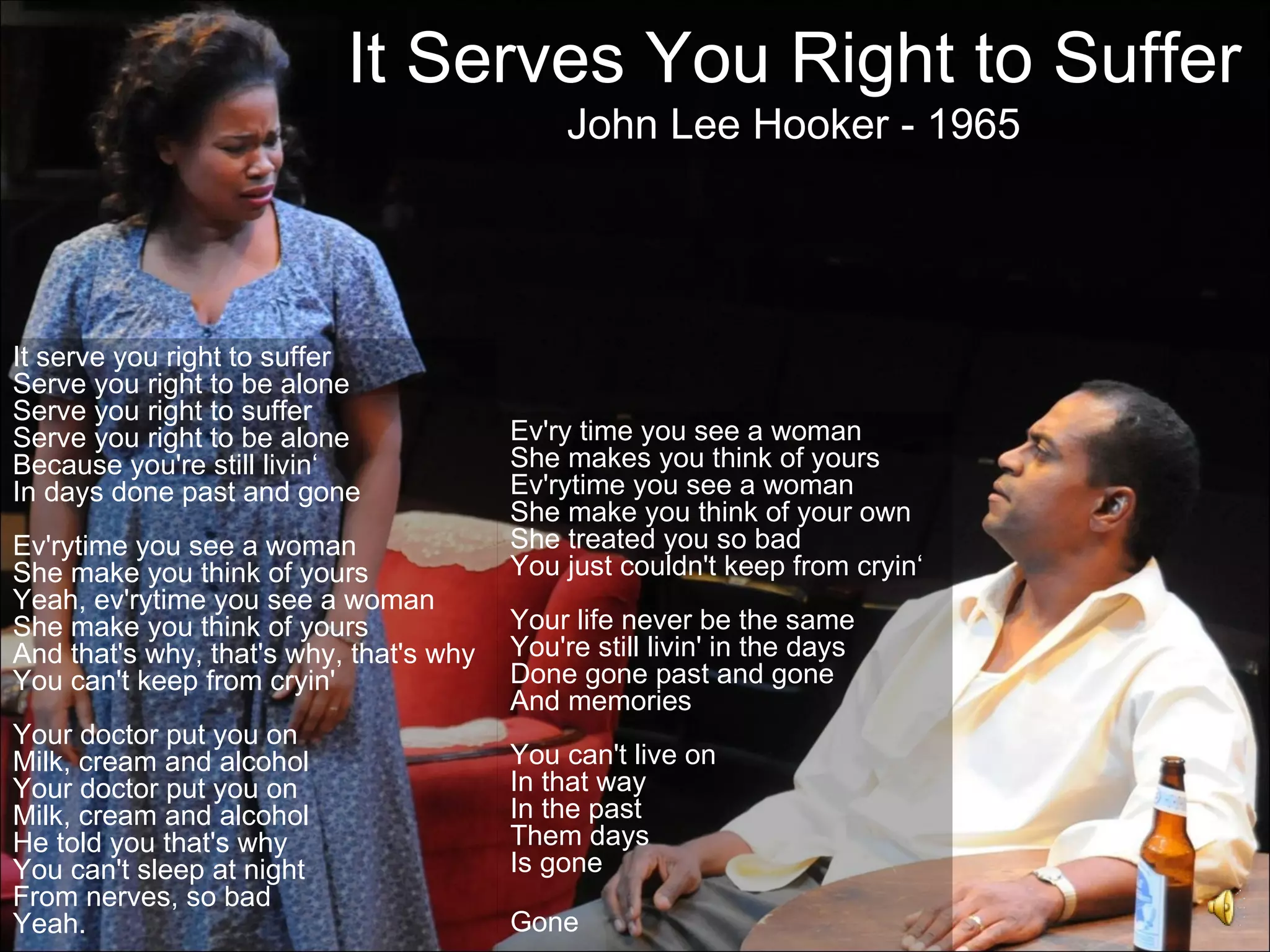 It Serves You Right to Suffer
                                              John Lee Hooker - 1965




It serve you right to suffer
Serve you right to be alone
Serve you right to suffer
Serve you right to be alone              Ev'ry time you see a woman
Because you're still livin‘              She makes you think of yours
In days done past and gone               Ev'rytime you see a woman
                                         She make you think of your own
Ev'rytime you see a woman                She treated you so bad
She make you think of yours              You just couldn't keep from cryin‘
Yeah, ev'rytime you see a woman
She make you think of yours              Your life never be the same
And that's why, that's why, that's why   You're still livin' in the days
You can't keep from cryin'               Done gone past and gone
                                         And memories
Your doctor put you on
Milk, cream and alcohol                  You can't live on
Your doctor put you on                   In that way
Milk, cream and alcohol                  In the past
He told you that's why                   Them days
You can't sleep at night                 Is gone
From nerves, so bad
Yeah.                                    Gone
 