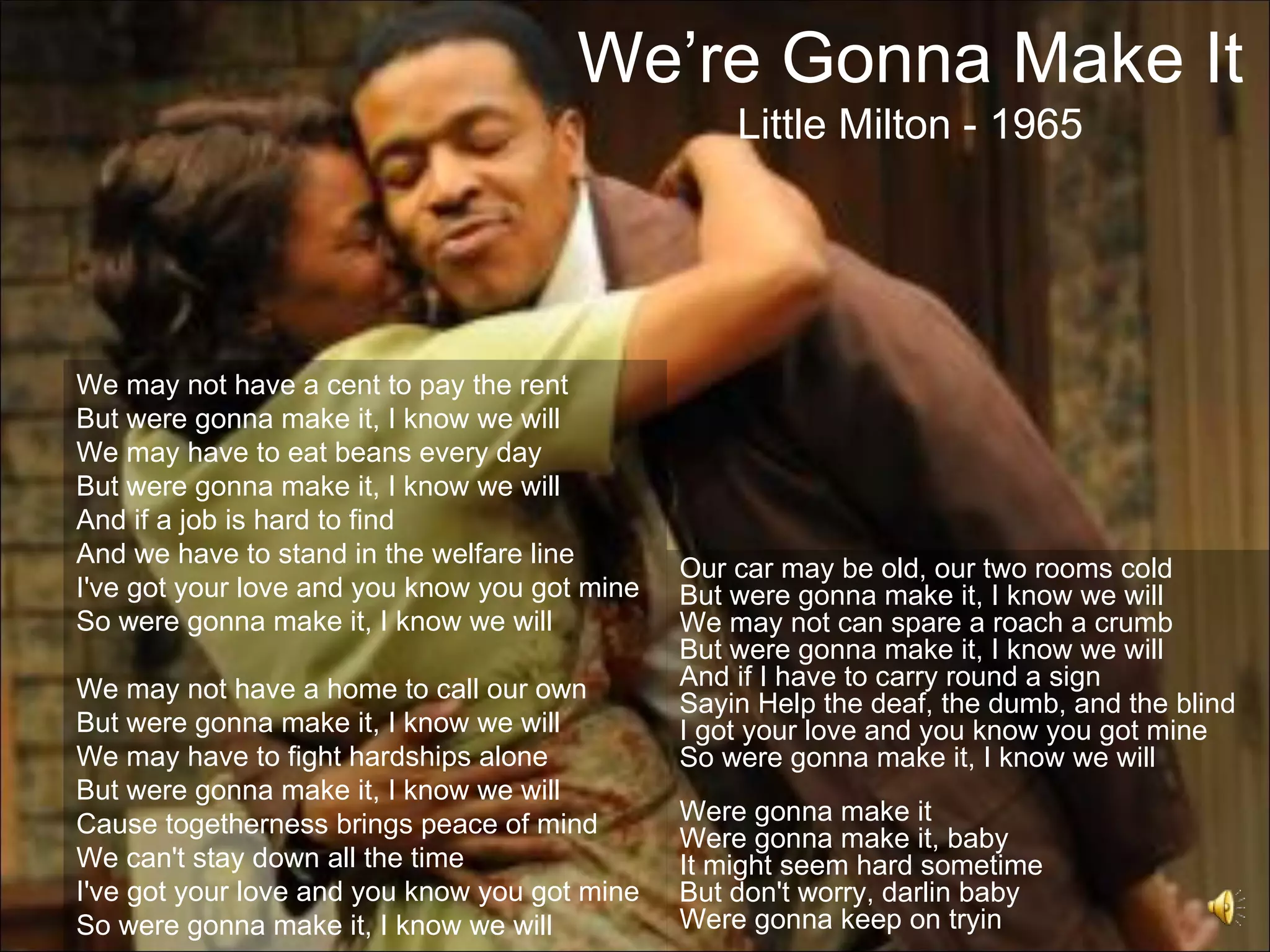 We’re Gonna Make It
                                                   Little Milton - 1965




We may not have a cent to pay the rent
But were gonna make it, I know we will
We may have to eat beans every day
But were gonna make it, I know we will
And if a job is hard to find
And we have to stand in the welfare line
                                               Our car may be old, our two rooms cold
I've got your love and you know you got mine   But were gonna make it, I know we will
So were gonna make it, I know we will          We may not can spare a roach a crumb
                                               But were gonna make it, I know we will
We may not have a home to call our own         And if I have to carry round a sign
                                               Sayin Help the deaf, the dumb, and the blind
But were gonna make it, I know we will         I got your love and you know you got mine
We may have to fight hardships alone           So were gonna make it, I know we will
But were gonna make it, I know we will
Cause togetherness brings peace of mind        Were gonna make it
                                               Were gonna make it, baby
We can't stay down all the time                It might seem hard sometime
I've got your love and you know you got mine   But don't worry, darlin baby
So were gonna make it, I know we will          Were gonna keep on tryin
 
