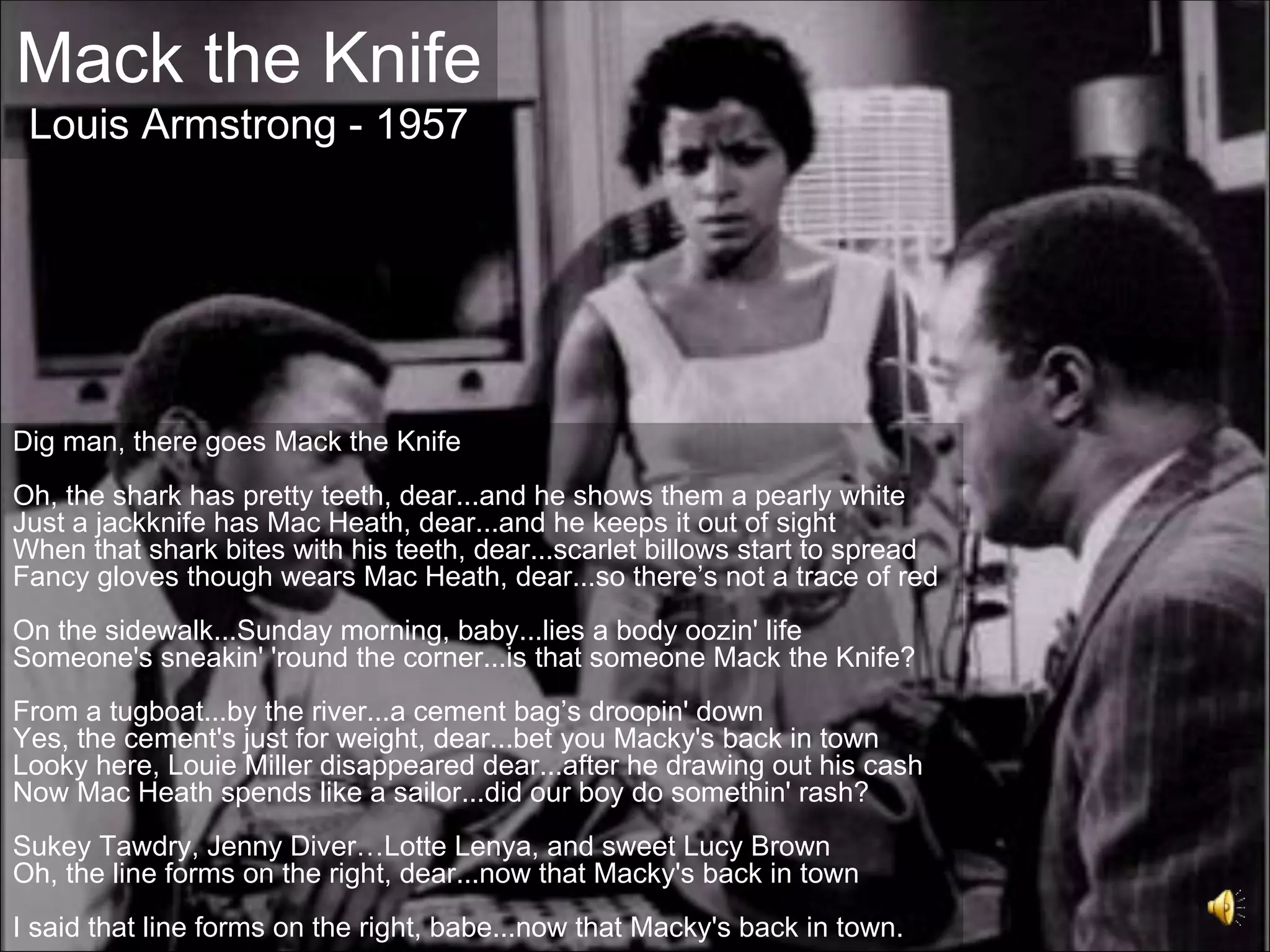 Mack the Knife
 Louis Armstrong - 1957




Dig man, there goes Mack the Knife
Oh, the shark has pretty teeth, dear...and he shows them a pearly white
Just a jackknife has Mac Heath, dear...and he keeps it out of sight
When that shark bites with his teeth, dear...scarlet billows start to spread
Fancy gloves though wears Mac Heath, dear...so there’s not a trace of red
On the sidewalk...Sunday morning, baby...lies a body oozin' life
Someone's sneakin' 'round the corner...is that someone Mack the Knife?
From a tugboat...by the river...a cement bag’s droopin' down
Yes, the cement's just for weight, dear...bet you Macky's back in town
Looky here, Louie Miller disappeared dear...after he drawing out his cash
Now Mac Heath spends like a sailor...did our boy do somethin' rash?
Sukey Tawdry, Jenny Diver…Lotte Lenya, and sweet Lucy Brown
Oh, the line forms on the right, dear...now that Macky's back in town
I said that line forms on the right, babe...now that Macky's back in town.
 