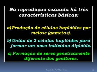 Na reprodução sexuada há três
    características básicas:

a) Produção de células haplóides por
          meiose (gametas).
b) União de 2 células haplóides para
  formar um novo indivíduo diplóide.
c) Formação de seres geneticamente
       diferente dos genitores.

                 Reprodução - Prof. Albano Novaes.   12
 