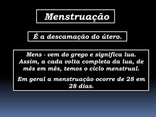 Menstruação
    É a descamação do útero.

  Mens - vem do grego e significa lua.
Assim, a cada volta completa da lua, de
 mês em mês, temos o ciclo menstrual.
Em geral a menstruação ocorre de 28 em
               28 dias.
 