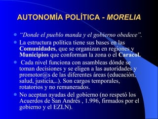 AUTONOMÍA POLÍTICA -  MORELIA “ Donde el pueblo manda y el gobierno obedece”. La estructura política tiene sus bases en las  Comunidades , que se organizan en regiones y  Municipios  que conforman la zona o el  Caracol. Cada nivel funciona con asambleas dónde se toman decisiones y se eligen a las autoridades y promotor@s de las diferentes áreas (educación, salud, justicia,..). Son cargos temporales, rotatorios y no remunerados. No aceptan ayudas del gobierno (no respetó los Acuerdos de San Andrés , 1.996, firmados por el gobierno y el EZLN). 