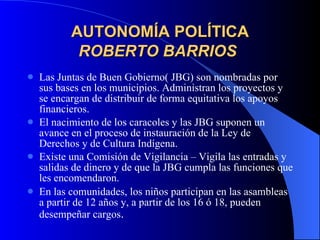 AUTONOMÍA POLÍTICA ROBERTO BARRIOS   Las Juntas de Buen Gobierno( JBG) son nombradas por sus bases en los municipios. Administran los proyectos y se encargan de distribuir de forma equitativa los apoyos financieros. El nacimiento de los caracoles y las JBG suponen un avance en el proceso de instauración de la Ley de Derechos y de Cultura Indígena. Existe una Comisión de Vigilancia – Vigila las entradas y  salidas de dinero y de que la JBG cumpla las funciones que les encomendaron. En las comunidades, los niños participan en las asambleas a partir de 12 años y, a partir de los 16 ó 18, pueden desempeñar cargos . 