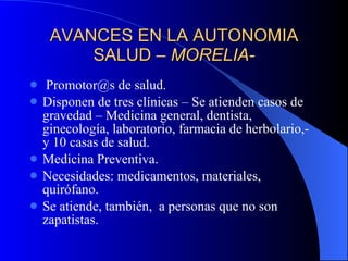 AVANCES EN LA AUTONOMIA SALUD –  MORELIA- Promotor@s de salud. Disponen de tres clínicas – Se atienden casos de gravedad – Medicina general, dentista, ginecología, laboratorio, farmacia de herbolario,- y 10 casas de salud. Medicina Preventiva. Necesidades: medicamentos, materiales, quirófano. Se atiende, también,  a personas que no son zapatistas. 
