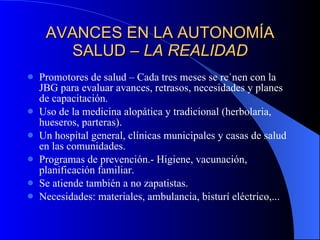 AVANCES EN LA AUTONOMÍA SALUD –  LA REALIDAD Promotores de salud – Cada tres meses se reúnen con la JBG para evaluar avances, retrasos, necesidades y planes de capacitación. Uso de la medicina alopática y tradicional (herbolaria, hueseros, parteras). Un hospital general, clínicas municipales y casas de salud en las comunidades. Programas de prevención.- Higiene, vacunación, planificación familiar. Se atiende también a no zapatistas. Necesidades: materiales, ambulancia, bisturí eléctrico,... 