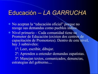 Educación –  LA GARRUCHA No aceptan la “educación oficial” porque no recoge sus demandas como pueblos indios. Nivel primario – Cada comunidad tiene su Promotor de Educación (existen dos centros de capacitación de Promotores). Dentro de este nivel, hay 3 subniveles: 1º: Leer, escribir, dibujar. 2º: Aprenden a entender demandas zapatistas. 3º: Manejan textos, comunicados, denuncias,  estrategias del gobierno.... 