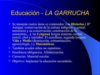 Educación -  LA GARRUCHA Se manejan cuatro áreas ce contenidos: Las  Historias  ( Hª Antigua.-conservación de la cultura indígena- y actual; naturaleza y su conservación; construcción de la autonomía,...); las  Lenguas (  lengua materna.-tzeltal, tzotzil, chol y tojolabal. El castellano, segunda lengua);  Vida y Medio  (destrucción, contaminación, agroecología..) y  Matemáticas . También acuden niños no zapatistas. Enseñanza obligatoria. Alfabetización. Carencias: Material escolar. Objetivo: Implantar la educación secundaria . 