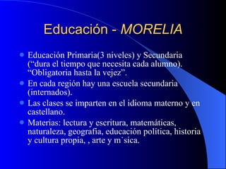 Educación -  MORELIA Educación Primaria(3 niveles) y Secundaria (“dura el tiempo que necesita cada alumno). “Obligatoria hasta la vejez”. En cada región hay una escuela secundaria (internados). Las clases se imparten en el idioma materno y en castellano. Materias: lectura y escritura, matemáticas, naturaleza, geografía, educación política, historia y cultura propia, , arte y música. 