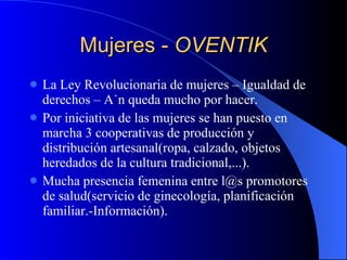 Mujeres -  OVENTIK La Ley Revolucionaria de mujeres – Igualdad de derechos – Aún queda mucho por hacer. Por iniciativa de las mujeres se han puesto en marcha 3 cooperativas de producción y distribución artesanal(ropa, calzado, objetos heredados de la cultura tradicional,...). Mucha presencia femenina entre l@s promotores de salud(servicio de ginecología, planificación familiar.-Información). 