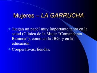 Mujeres –  LA GARRUCHA Juegan un papel muy importante tanto en la salud (Clínica de la Mujer “Comandanta Ramona”), como en la JBG  y en la educación. Cooperativas, tiendas. 