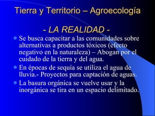 Tierra y Territorio – Agroecología  -  LA REALIDAD -   Se busca capacitar a las comunidades sobre alternativas a productos tóxicos (efecto negativo en la naturaleza) – Abogan por el cuidado de la tierra y del agua. En épocas de sequía se utiliza el agua de lluvia.- Proyectos para captación de aguas. La basura orgánica se vuelve usar y la inorgánica se tira en un espacio delimitado. 