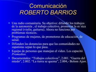 Comunicación ROBERTO BARRIOS Una radio comunitaria. Su objetivo: difundir los trabajos de la autonomía , el trabajo colectivo, promover la música regional (violín, guitarra). Ahora no funciona por problemas técnicos. Programas de mujeres, de promotores de educación, de salud. Difunden las denuncias para que las comunidades no zapatistas sepan lo que pasa. Equipo de personas que manejan el vídeo. Les capacitó  Promedios. Documentales: “Trabajos colectivos”, 2.001. “Guerra del miedo”, 2.002. “La tierra se quema”, 2.004,- Bolom Ajaw. 