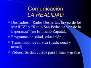 Comunicación LA REALIDAD Dos radios: “Radio Despertar, la voz de los MAREZ” y “Radio San Pedro, la voz de la Esperanza” (en Emiliano Zapata). Programas de salud, educación. Transmisión de música (tradicional y actual). Vídeos: Se dan cursos para filmar y grabar. 