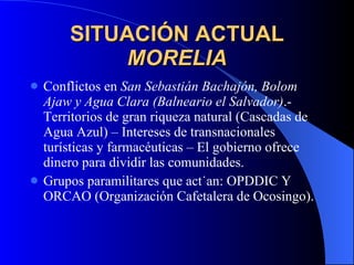 SITUACIÓN ACTUAL MORELIA Conflictos en  San Sebastián Bachajón, Bolom Ajaw y Agua Clara (Balneario el Salvador) .- Territorios de gran riqueza natural (Cascadas de Agua Azul) – Intereses de transnacionales turísticas y farmacéuticas – El gobierno ofrece dinero para dividir las comunidades. Grupos paramilitares que actúan: OPDDIC Y ORCAO (Organización Cafetalera de Ocosingo). 