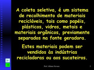 A coleta seletiva, é um sistema de recolhimento de materiais recicláveis, tais como papéis, plásticos, vidros, metais e materiais orgânicos, previamente separados na fonte geradora. Estes materiais podem ser vendidos às indústrias recicladoras ou aos sucateiros. 
