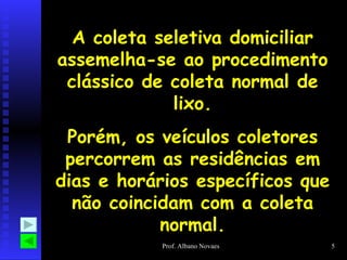 A coleta seletiva domiciliar assemelha-se ao procedimento clássico de coleta normal de lixo. Porém, os veículos coletores percorrem as residências em dias e horários específicos que não coincidam com a coleta normal. 