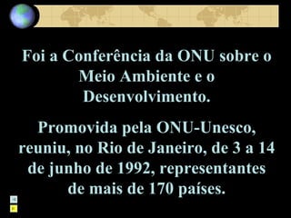 Foi a Conferência da ONU sobre o Meio Ambiente e o Desenvolvimento. Promovida pela ONU-Unesco, reuniu, no Rio de Janeiro, de 3 a 14 de junho de 1992, representantes de mais de 170 países. 