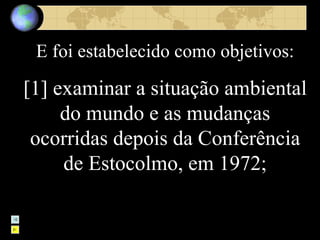 E foi estabelecido como objetivos: [1] examinar a situação ambiental do mundo e as mudanças ocorridas depois da Conferência de Estocolmo, em 1972; 