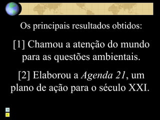 Os principais resultados obtidos: [1] Chamou a atenção do mundo para as questões ambientais. [2] Elaborou a  Agenda 21 , um plano de ação para o século XXI.   