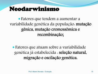 Neodarwinismo
     Fatores que tendem a aumentar a
variabilidade genética da população: mutação
      gênica, mutação cromossômica e
                recombinação;

  Fatores que atuam sobre a variabilidade
  genética já estabelecida : seleção natural,
       migração e oscilação genética.

          Prof. Albano Novaes - Evolução        15
 