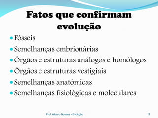 Fatos que confirmam
           evolução
 Fósseis
 Semelhanças embrionárias
 Órgãos e estruturas análogos e homólogos
 Órgãos e estruturas vestigiais
 Semelhanças anatômicas
 Semelhanças fisiológicas e moleculares.

            Prof. Albano Novaes - Evolução   17
 