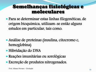  Para se determinar estas linhas filogenéticas, de
 origem bioquímica, utilizam-se então alguns
 estudos em particular, tais como:

 Análise de proteínas (insulina, citocromo c,
  hemoglobina)
 Hibridação do DNA
 Reações imunitárias ou sorológicas
 Excreção de produtos nitrogenados.
 Prof. Albano Novaes - Evolução
                                                      33
 