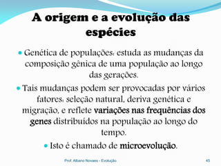 A origem e a evolução das
            espécies
 Genética de populações: estuda as mudanças da
  composição gênica de uma população ao longo
                  das gerações.
 Tais mudanças podem ser provocadas por vários
      fatores: seleção natural, deriva genética e
  migração, e reflete variações nas frequências dos
   genes distribuídos na população ao longo do
                      tempo.
       Isto é chamado de microevolução.
             Prof. Albano Novaes - Evolução           45
 