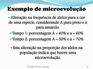 Exemplo de microevolução
 Alteração na frequência de alelos para a cor
de uma espécie, considerando A para preto e a
                para amarelo.
 Tempo 1: porcentagem A = 40% e a = 60%
 Tempo 2: porcentagem A = 30% e a = 70%

  Esta alteração na proporção dos alelos na
       população indica que houve uma
               microevolução.

           Prof. Albano Novaes - Evolução        46
 