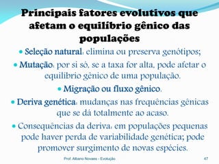 Principais fatores evolutivos que
   afetam o equilíbrio gênico das
             populações
   Seleção natural: elimina ou preserva genótipos;
 Mutação: por si só, se a taxa for alta, pode afetar o
         equilíbrio gênico de uma população.
             Migração ou fluxo gênico.
 Deriva genética: mudanças nas frequências gênicas
            que se dá totalmente ao acaso.
 Consequências da deriva: em populações pequenas
   pode haver perda de variabilidade genética; pode
       promover surgimento de novas espécies.
              Prof. Albano Novaes - Evolução          47
 