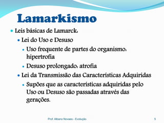 Lamarkismo
 Leis básicas de Lamarck:
   Lei do Uso e Desuso
     Uso frequente de partes do organismo:
      hipertrofia
     Desuso prolongado: atrofia

   Lei da Transmissão das Características Adquiridas
     Supões que as características adquiridas pelo
      Uso ou Desuso são passadas através das
      gerações.

              Prof. Albano Novaes - Evolução            5
 