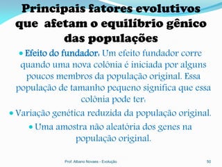 Principais fatores evolutivos
 que afetam o equilíbrio gênico
        das populações
   Efeito do fundador: Um efeito fundador corre
   quando uma nova colônia é iniciada por alguns
    poucos membros da população original. Essa
  população de tamanho pequeno significa que essa
                  colônia pode ter:
 Variação genética reduzida da população original.
      Uma amostra não aleatória dos genes na
                 população original.

              Prof. Albano Novaes - Evolução       50
 