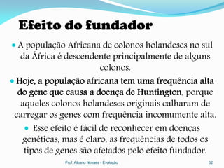 Efeito do fundador
 A população Africana de colonos holandeses no sul
   da África é descendente principalmente de alguns
                          colonos.
 Hoje, a população africana tem uma frequência alta
  do gene que causa a doença de Huntington, porque
   aqueles colonos holandeses originais calharam de
 carregar os genes com frequência incomumente alta.
     Esse efeito é fácil de reconhecer em doenças
   genéticas, mas é claro, as frequências de todos os
    tipos de genes são afetados pelo efeito fundador.
              Prof. Albano Novaes - Evolução       52
 