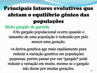 Principais fatores evolutivos que
 afetam o equilíbrio gênico das
           populações
Efeito gargalo de garrafa:
    •Um gargalo populacional ocorre quando o
  tamanho de uma população é reduzido por pelo
              menos uma geração.
   •A deriva genética age mais rapidamente para
     reduzir a variação genética em populações
  pequenas, porém passar por um “gargalo” pode
 reduzir a variação em muito, mesmo se o gargalo
          não durar por muitas gerações.           53
 