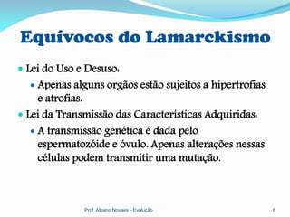 Equívocos do Lamarckismo
 Lei do Uso e Desuso:
   Apenas alguns orgãos estão sujeitos a hipertrofias
     e atrofias.
 Lei da Transmissão das Características Adquiridas:
    A transmissão genética é dada pelo
     espermatozóide e óvulo. Apenas alterações nessas
     células podem transmitir uma mutação.



              Prof. Albano Novaes - Evolução             6
 