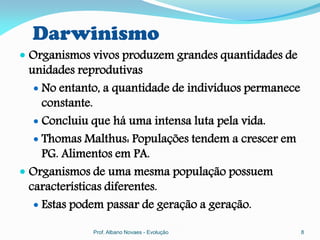 Darwinismo
 Organismos vivos produzem grandes quantidades de
  unidades reprodutivas
    No entanto, a quantidade de indivíduos permanece
     constante.
    Concluiu que há uma intensa luta pela vida.
    Thomas Malthus: Populações tendem a crescer em
     PG. Alimentos em PA.
 Organismos de uma mesma população possuem
  características diferentes.
    Estas podem passar de geração a geração.

             Prof. Albano Novaes - Evolução             8
 