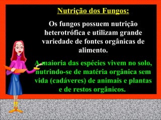 Nutrição dos Fungos: Os fungos possuem nutrição heterotrófica e utilizam grande variedade de fontes orgânicas de alimento. A maioria das espécies vivem no solo, nutrindo-se de matéria orgânica sem vida (cadáveres) de animais e plantas e de restos orgânicos.   