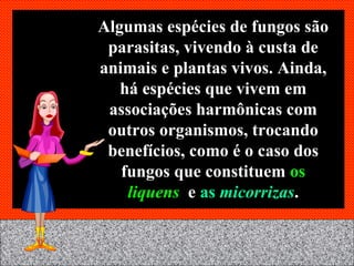 Algumas espécies de fungos são parasitas, vivendo à custa de animais e plantas vivos. Ainda, há espécies que vivem em associações harmônicas com outros organismos, trocando benefícios, como é o caso dos fungos que constituem  os   liquens  e   as   micorrizas . 