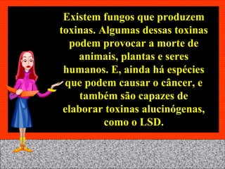 Existem fungos que produzem toxinas. Algumas dessas toxinas podem provocar a morte de animais, plantas e seres humanos. E, ainda há espécies que podem causar o câncer, e também são capazes de elaborar toxinas alucinógenas, como o LSD. 